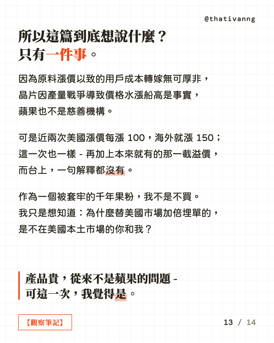所以這篇到底想說什麼?只有一件事。因為原料漲價以致的用戶成本轉嫁無可厚非,晶片因產量戰爭導致價格水漲船高是事實,蘋果也不是慈善機構。可是近兩次美國漲價每漲 100,海外就漲 150;這一次也一樣 - 再加上本來就有的那一截溢價,而台上,一句解釋都沒有。作為一個被套牢的千年果粉,我不是不買。我只是想知道:為什麼替美國市場加倍埋單的,是不在美國本土市場的你和我?產品貴,從來不是蘋果的問題 - 可這一次,我覺得是。(第 13 張,共 14 張)