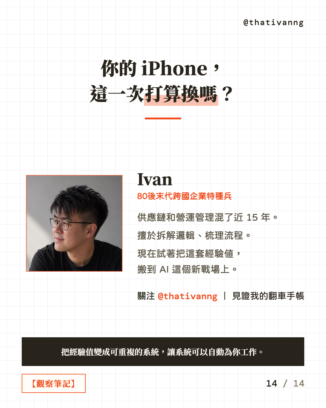 你的 iPhone,這一次打算換嗎?Ivan,80後末代跨國企業特種兵。供應鏈和營運管理混了近 15 年。擅於拆解邏輯、梳理流程。現在試著把這套經驗值,搬到 AI 這個新戰場上。關注 @thativanng|見證我的翻車手帳。把經驗值變成可重複的系統,讓系統可以自動為你工作。(第 14 張,共 14 張)