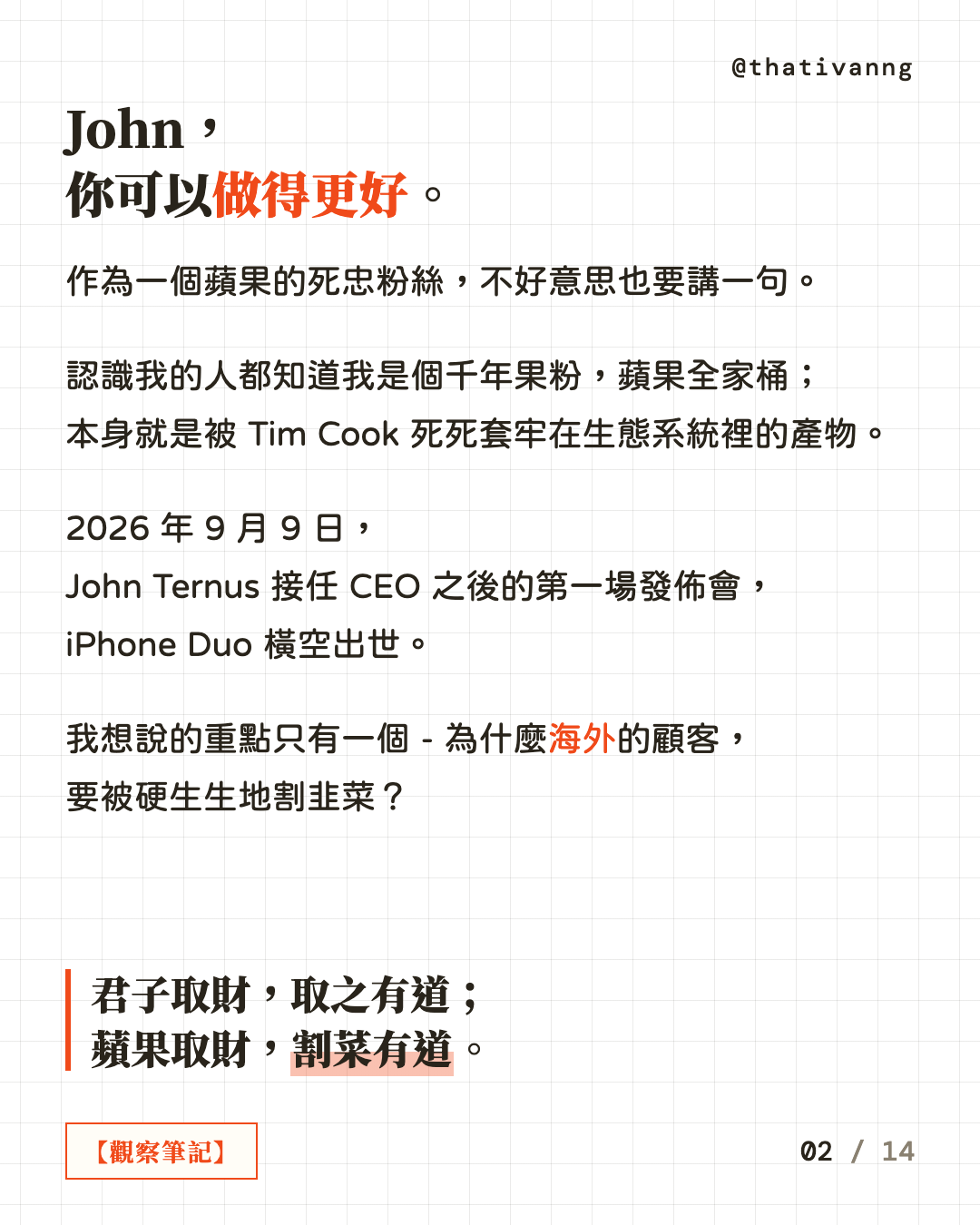 John,你可以做得更好。作為一個蘋果的死忠粉絲,不好意思也要講一句。認識我的人都知道我是個千年果粉,蘋果全家桶;本身就是被 Tim Cook 死死套牢在生態系統裡的產物。2026 年 9 月 9 日,John Ternus 接任 CEO 之後的第一場發佈會,iPhone Duo 橫空出世。我想說的重點只有一個 - 為什麼海外的顧客,要被硬生生地割韭菜?君子取財,取之有道;蘋果取財,割菜有道。(第 2 張,共 14 張)