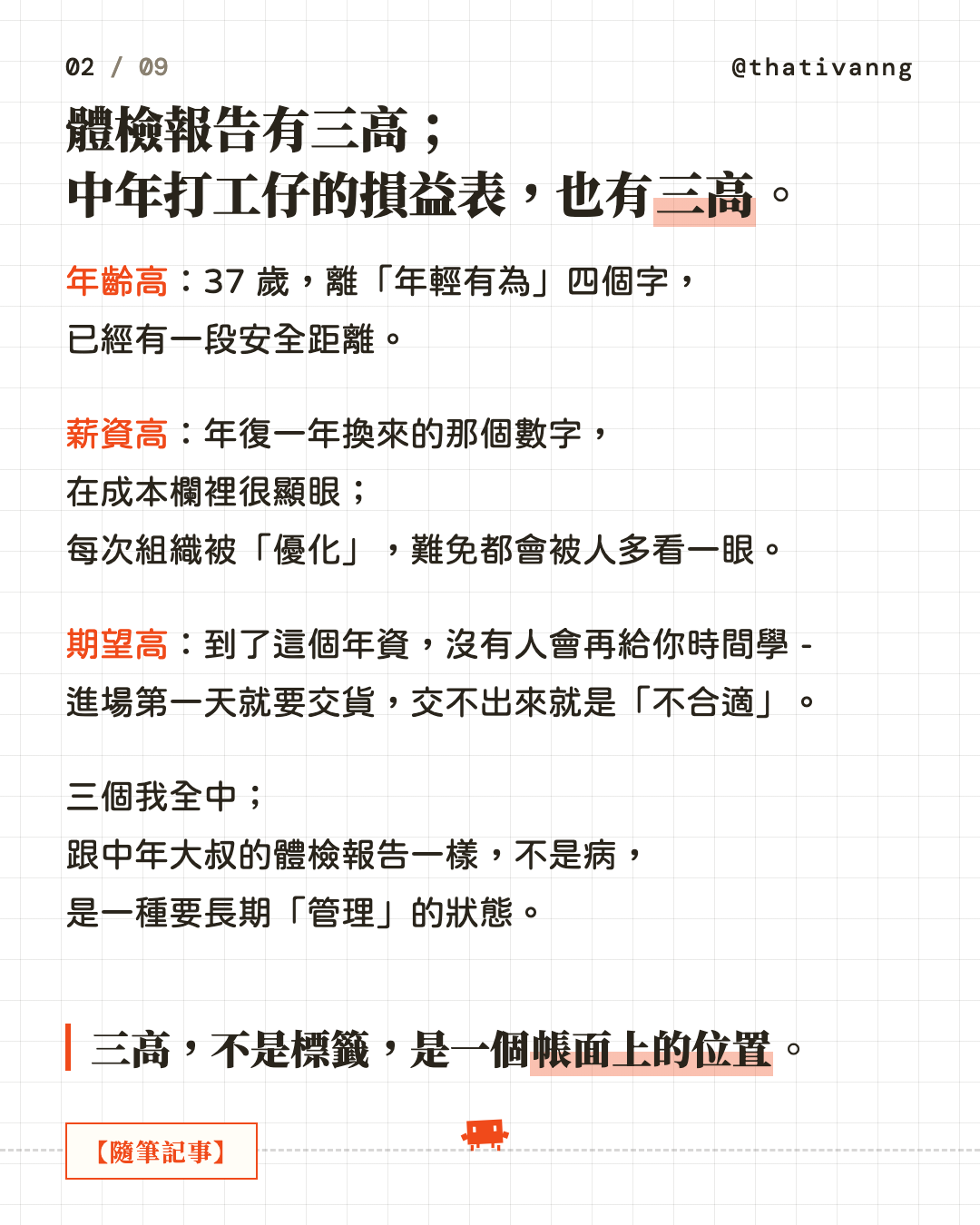 體檢報告有三高;中年打工仔的損益表,也有三高。年齡高:37 歲,離「年輕有為」四個字,已經有一段安全距離。薪資高:年復一年換來的那個數字,在成本欄裡很顯眼;每次組織被「優化」,難免都會被人多看一眼。期望高:到了這個年資,沒有人會再給你時間學 - 進場第一天就要交貨,交不出來就是「不合適」。三個我全中;跟中年大叔的體檢報告一樣,不是病,是一種要長期「管理」的狀態。三高,不是標籤,是一個帳面上的位置。(第 2 張,共 9 張)