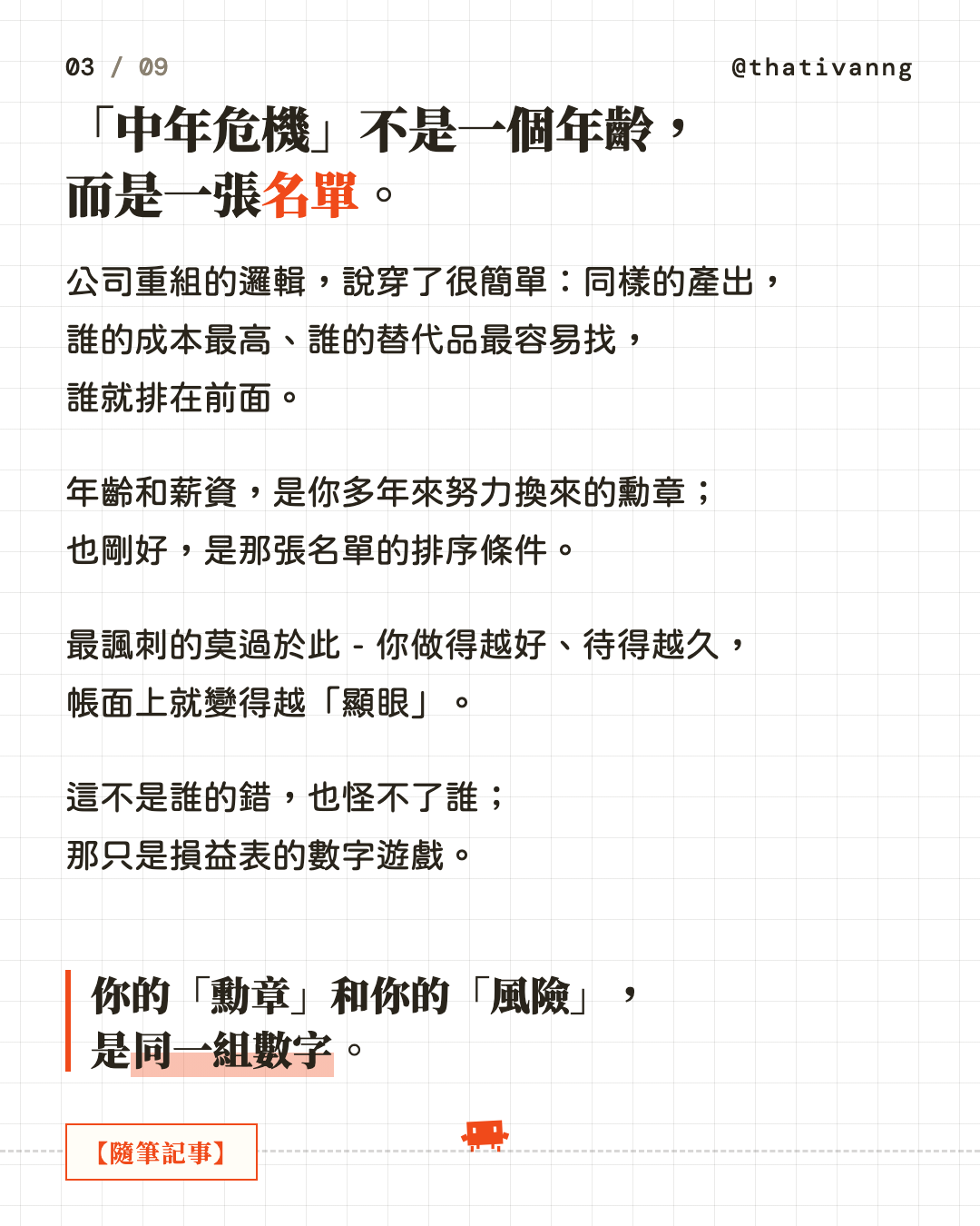 「中年危機」不是一個年齡,而是一張名單。公司重組的邏輯,說穿了很簡單:同樣的產出,誰的成本最高、誰的替代品最容易找,誰就排在前面。年齡和薪資,是你多年來努力換來的勳章;也剛好,是那張名單的排序條件。最諷刺的莫過於此 - 你做得越好、待得越久,帳面上就變得越「顯眼」。這不是誰的錯,也怪不了誰;那只是損益表的數字遊戲。你的「勳章」和你的「風險」,是同一組數字。(第 3 張,共 9 張)