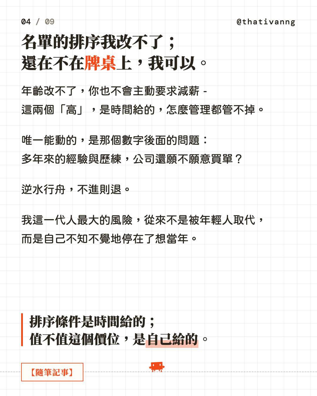 名單的排序我改不了;還在不在牌桌上,我可以。年齡改不了,你也不會主動要求減薪 - 這兩個「高」,是時間給的,怎麼管理都管不掉。唯一能動的,是那個數字後面的問題:多年來的經驗與歷練,公司還願不願意買單?逆水行舟,不進則退。我這一代人最大的風險,從來不是被年輕人取代,而是自己不知不覺地停在了想當年。排序條件是時間給的;值不值這個價位,是自己給的。(第 4 張,共 9 張)