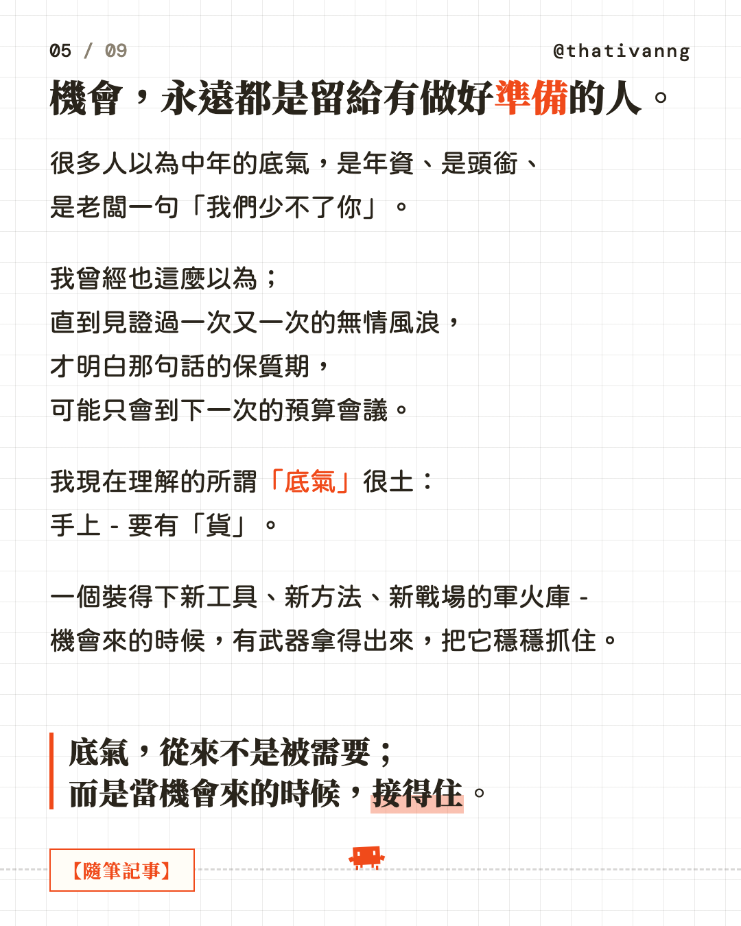 機會,永遠都是留給有做好準備的人。很多人以為中年的底氣,是年資、是頭銜、是老闆一句「我們少不了你」。我曾經也這麼以為;直到見證過一次又一次的無情風浪,才明白那句話的保質期,可能只會到下一次的預算會議。我現在理解的所謂「底氣」很土:手上 - 要有「貨」。一個裝得下新工具、新方法、新戰場的軍火庫 - 機會來的時候,有武器拿得出來,把它穩穩抓住。底氣,從來不是被需要;而是當機會來的時候,接得住。(第 5 張,共 9 張)