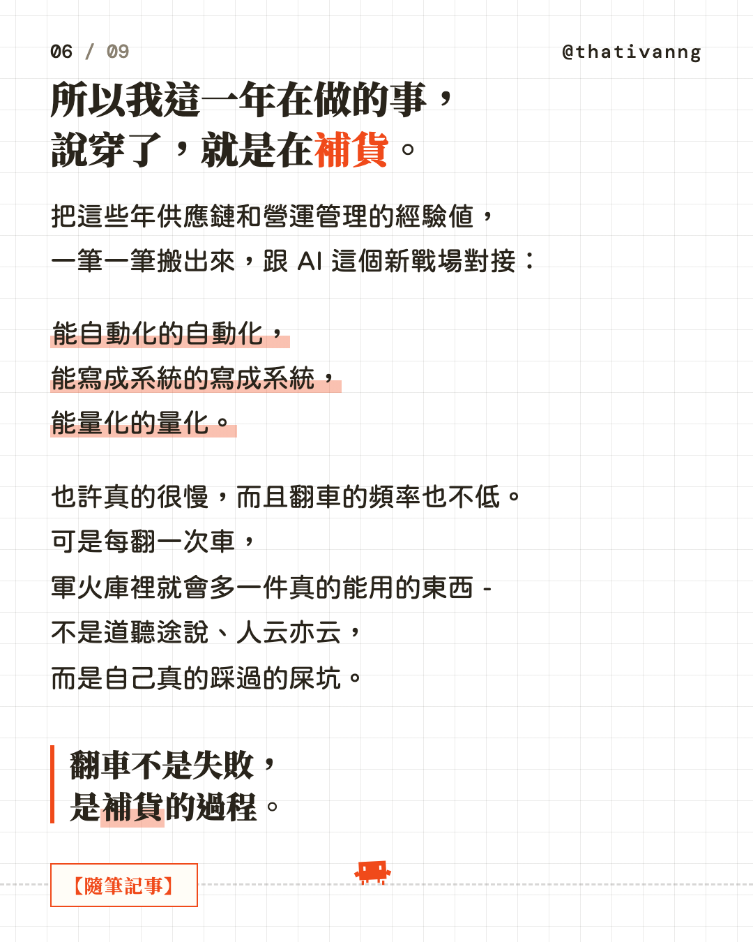 所以我這一年在做的事,說穿了,就是在補貨。把這些年供應鏈和營運管理的經驗值,一筆一筆搬出來,跟 AI 這個新戰場對接:能自動化的自動化,能寫成系統的寫成系統,能量化的量化。也許真的很慢,而且翻車的頻率也不低。可是每翻一次車,軍火庫裡就會多一件真的能用的東西 - 不是道聽途說、人云亦云,而是自己真的踩過的屎坑。翻車不是失敗,是補貨的過程。(第 6 張,共 9 張)