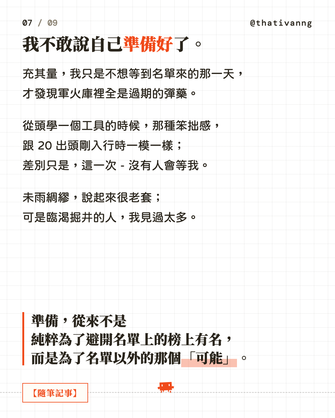 我不敢說自己準備好了。充其量,我只是不想等到名單來的那一天,才發現軍火庫裡全是過期的彈藥。從頭學一個工具的時候,那種笨拙感,跟 20 出頭剛入行時一模一樣;差別只是,這一次 - 沒有人會等我。未雨綢繆,說起來很老套;可是臨渴掘井的人,我見過太多。準備,從來不是純粹為了避開名單上的榜上有名,而是為了名單以外的那個「可能」。(第 7 張,共 9 張)