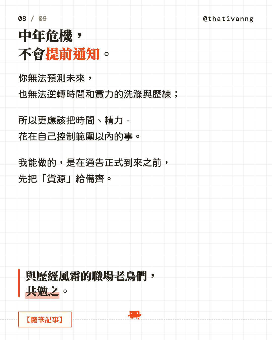 中年危機,不會提前通知。你無法預測未來,也無法逆轉時間和實力的洗滌與歷練;所以更應該把時間、精力 - 花在自己控制範圍以內的事。我能做的,是在通告正式到來之前,先把「貨源」給備齊。與歷經風霜的職場老鳥們,共勉之。(第 8 張,共 9 張)